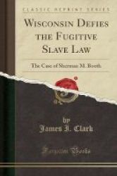 Wisconsin Defies The Fugitive Slave Law - The Case Of Sherman M. Booth Classic Reprint Paperback