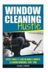 Window Cleaning Hustle - Easily Make $1 000 Or More A Month Cleaning Windows Part Time Paperback