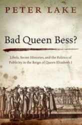 Bad Queen Bess?: Libels Secret Histories And The Politics Of Publicity In The Reign Of Queen Elizabeth I
