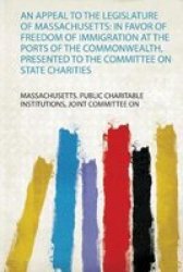 An Appeal To The Legislature Of Massachusetts - In Favor Of Freedom Of Immigration At The Ports Of The Commonwealth Presented To The Committee On State Charities Paperback