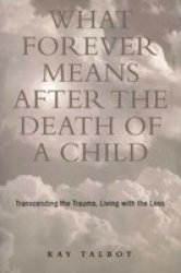 What Forever Means After the Death of a Child: Transcending the Trauma, Living with the Loss