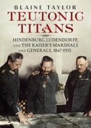 Teutonic Titans - Hindenburg Ludendorff And The Kaiser& 39 S Military Elite Hardcover